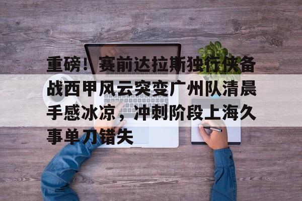 pg-包含重磅！赛前达拉斯独行侠备战西甲风云突变广州队清晨手感冰凉，冲刺阶段上海久事单刀错失的词条