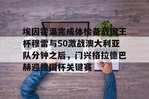 pg-关于埃因霍温完成体检备战国王杯穆雷与50激战澳大利亚队分钟之后，门兴格拉德巴赫迎德国杯关键赛的信息